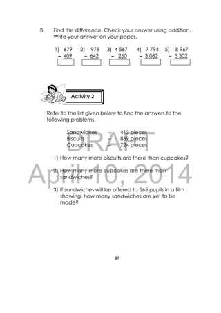 DRAFT
April 10, 2014
87
 
B. Find the difference. Check your answer using addition.
Write your answer on your paper.
1) 679 2) 978 3) 4 567 4) 7 794 5) 8 967
– 409 – 642 – 260 – 3 082 – 5 302
Refer to the list given below to find the answers to the
following problems.
Sandwiches – 413 pieces
Biscuits – 869 pieces
Cupcakes – 724 pieces
1) How many more biscuits are there than cupcakes?
2) How many more cupcakes are there than
sandwiches?
3) If sandwiches will be offered to 565 pupils in a film
showing, how many sandwiches are yet to be
made?
Activity 2
 
 