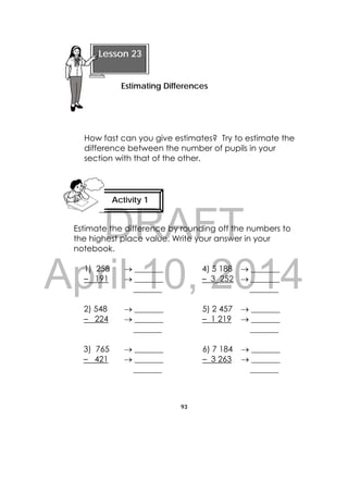 DRAFT
April 10, 2014
93
 
How fast can you give estimates? Try to estimate the
difference between the number of pupils in your
section with that of the other.
Estimate the difference by rounding off the numbers to
the highest place value. Write your answer in your
notebook.
1) 258
– 191
 _______
 _______
_______
4) 5 188
– 3 252
 _______
 _______
_______
2) 548
– 224
 _______
 _______
_______
5) 2 457
– 1 219
 _______
 _______
_______
3) 765
– 421
 _______
 _______
_______
6) 7 184
– 3 263
 _______
 _______
_______
Lesson 23
Estimating Differences
Activity 1
 
 