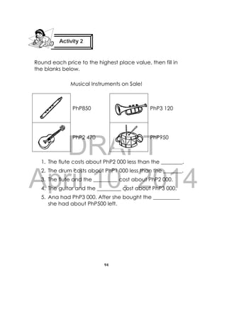 DRAFT
April 10, 2014
94
 
Round each price to the highest place value, then fill in
the blanks below.
Musical Instruments on Sale!
PhP850 PhP3 120
PhP2 470 PhP950
1. The flute costs about PhP2 000 less than the ________.
2. The drum costs about PhP1 000 less than the _______.
3. The flute and the _________ cost about PhP2 000.
4. The guitar and the _________ cost about PhP3 000.
5. Ana had PhP3 000. After she bought the __________
she had about PhP500 left.
Activity 2
 
 
 
 