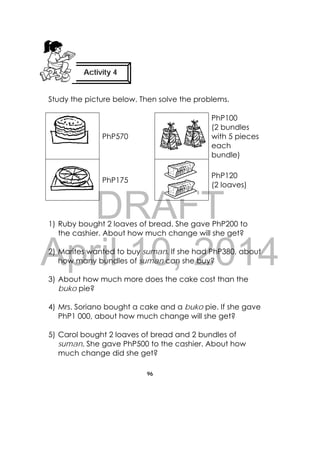 DRAFT
April 10, 2014
96
 
Study the picture below. Then solve the problems.
PhP570
PhP100
(2 bundles
with 5 pieces
each
bundle)
PhP175
PhP120
(2 loaves)
1) Ruby bought 2 loaves of bread. She gave PhP200 to
the cashier. About how much change will she get?
2) Marites wanted to buy suman. If she had PhP380, about
how many bundles of suman can she buy?
3) About how much more does the cake cost than the
buko pie?
4) Mrs. Soriano bought a cake and a buko pie. If she gave
PhP1 000, about how much change will she get?
5) Carol bought 2 loaves of bread and 2 bundles of
suman. She gave PhP500 to the cashier. About how
much change did she get?
Activity 4
 
 
 