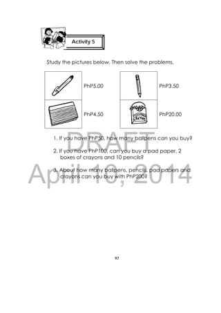 DRAFT
April 10, 2014
97
 
Study the pictures below. Then solve the problems.
PhP5.00 PhP3.50
PhP4.50 PhP20.00
1. If you have PhP50, how many ballpens can you buy?
2. If you have PhP100, can you buy a pad paper, 2
boxes of crayons and 10 pencils?
3. About how many ballpens, pencils, pad papers and
crayons can you buy with PhP200?
Activity 5
 
 
 
 