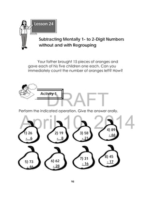 DRAFT
April 10, 2014
98
 
Your father brought 15 pieces of oranges and
gave each of his five children one each. Can you
immediately count the number of oranges left? How?
Perform the indicated operation. Give the answer orally.
1) 26
- 6 
2) 19
- 8 
3) 58
- 21 
4) 89
- 66 
5) 73
- 46 
6) 62
- 28 
7) 31
- 16 
8) 45
- 17 
 
Lesson 24
Subtracting Mentally 1- to 2-Digit Numbers
without and with Regrouping 
Activity 1
 
 