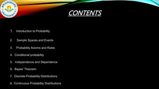CONTENTS
1. Introduction to Probability
2. Sample Spaces and Events
3. Probability Axioms and Rules
4. Conditional probability
5. Independence and Dependence
6. Bayes' Theorem
7. Discrete Probability Distributions
8. Continuous Probability Distributions
 