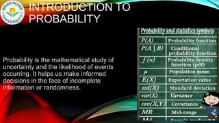 INTRODUCTION TO
PROBABILITY
Probability is the mathematical study of
uncertainty and the likelihood of events
occurring. It helps us make informed
decisions in the face of incomplete
information or randomness.
 