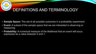 DEFINITIONS AND TERMINOLOGY
• Sample Space: The set of all possible outcomes in a probability experiment.
• Event: A subset of the sample space that we are interested in observing or
measuring.
• Probability: A numerical measure of the likelihood that an event will occur,
expressed as a value between 0 and 1.
 