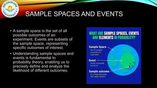 SAMPLE SPACES AND EVENTS
• A sample space is the set of all
possible outcomes of an
experiment. Events are subsets of
the sample space, representing
specific outcomes of interest.
• Understanding sample spaces and
events is fundamental to
probability theory, enabling us to
precisely define and analyze the
likelihood of different outcomes.
 