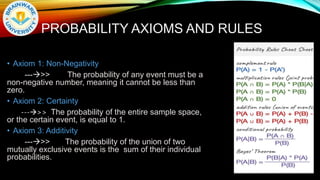 PROBABILITY AXIOMS AND RULES
• Axiom 1: Non-Negativity
--->> The probability of any event must be a
non-negative number, meaning it cannot be less than
zero.
• Axiom 2: Certainty
--->> The probability of the entire sample space,
or the certain event, is equal to 1.
• Axiom 3: Additivity
--->> The probability of the union of two
mutually exclusive events is the sum of their individual
probabilities.
 