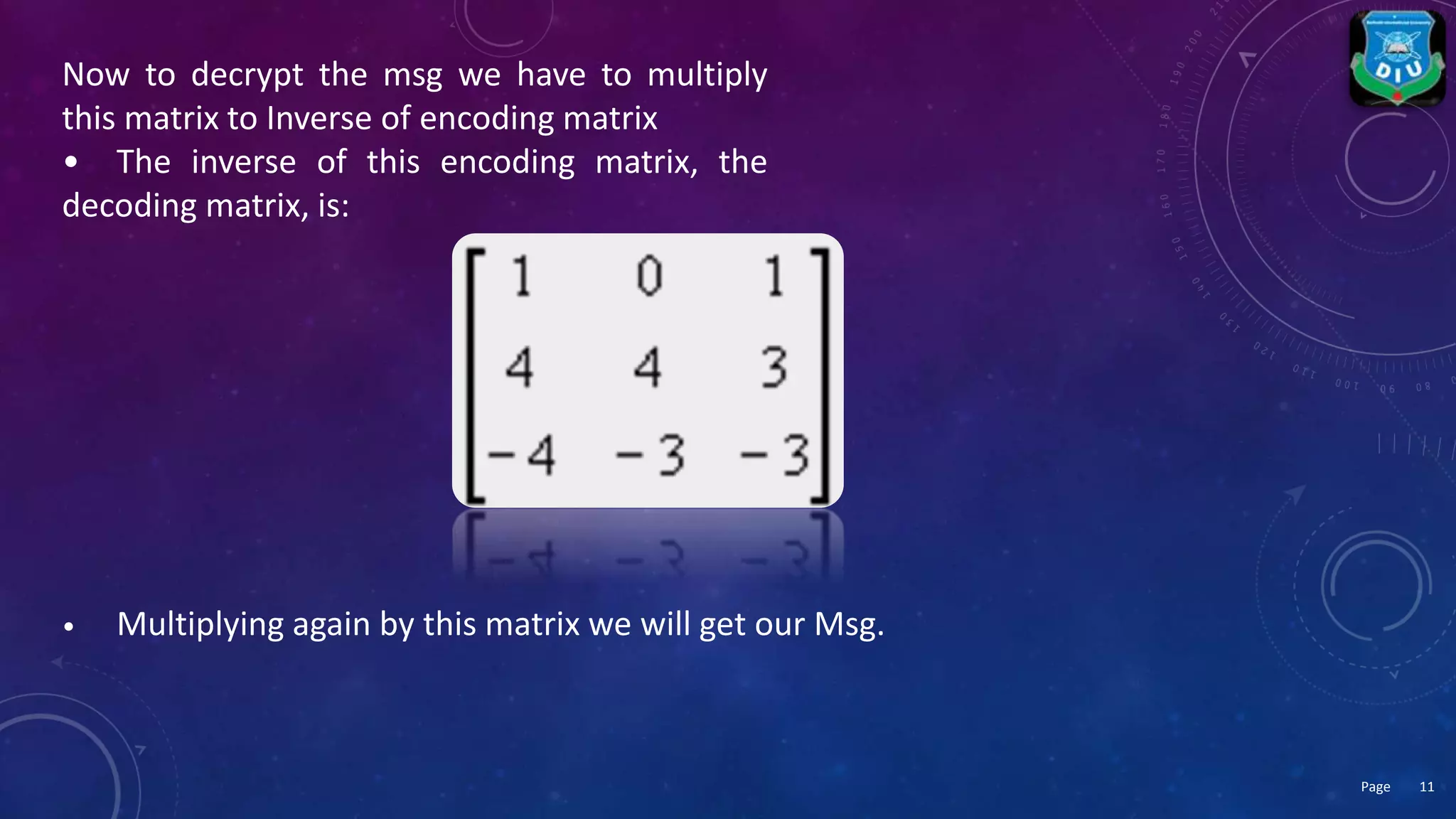 Now to decrypt the msg we have to multiply
this matrix to Inverse of encoding matrix
• The inverse of this encoding matrix, the
decoding matrix, is:
• Multiplying again by this matrix we will get our Msg.
11Page
 