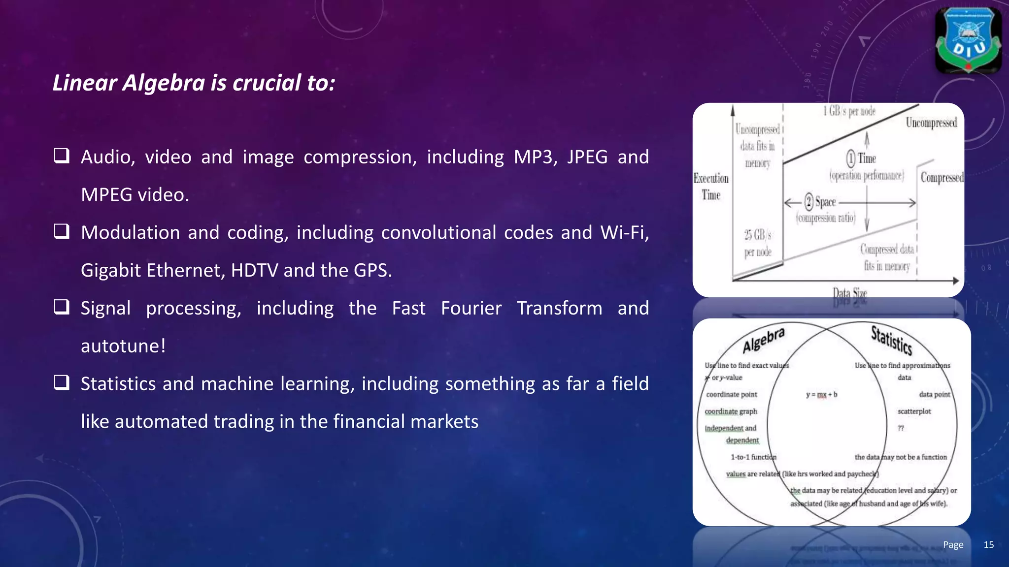 Linear Algebra is crucial to:
 Audio, video and image compression, including MP3, JPEG and
MPEG video.
 Modulation and coding, including convolutional codes and Wi-Fi,
Gigabit Ethernet, HDTV and the GPS.
 Signal processing, including the Fast Fourier Transform and
autotune!
 Statistics and machine learning, including something as far a field
like automated trading in the financial markets
15Page
 
