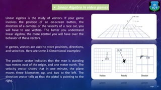 Page 17
 Linear Algebra in video games
Linear algebra is the study of vectors. If your game
involves the position of an on-screen button, the
direction of a camera, or the velocity of a race car, you
will have to use vectors. The better you understand
linear algebra, the more control you will have over the
behavior of these vectors.
In games, vectors are used to store positions, directions,
and velocities. Here are some 2-Dimensional examples:
The position vector indicates that the man is standing
two meters east of the origin, and one meter north. The
velocity vector shows that in one minute, the plane
moves three kilometers up, and two to the left. The
direction vector tells us that the pistol is pointing to the
right.
 