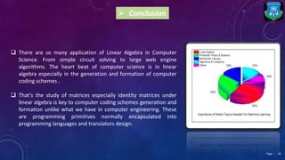  Conclusion
 There are so many application of Linear Algebra in Computer
Science. From simple circuit solving to large web engine
algorithms. The heart beat of computer science is in linear
algebra especially in the generation and formation of computer
coding schemes .
 That's the study of matrices especially identity matrices under
linear algebra is key to computer coding schemes generation and
formation unlike what we have in computer engineering. These
are programming primitives normally encapsulated into
programming languages and translators design.
18Page
 