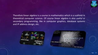 Therefore linear algebra is a course in mathematics which is a subfield in
theoretical computer science. Of course linear algebra is also useful in
secondary programming, like in computer graphics, database systems
and IP address design, etc.
19Page
 