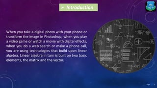  Introduction
When you take a digital photo with your phone or
transform the image in Photoshop, when you play
a video game or watch a movie with digital effects,
when you do a web search or make a phone call,
you are using technologies that build upon linear
algebra. Linear algebra in turn is built on two basic
elements, the matrix and the vector.
2Page
 