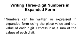 Writing Three-Digit Numbers in
Expanded Form
• Numbers can be written or expressed in
expanded form using the place value and the
value of each digit. Express it as a sum of the
values of each digit.
 