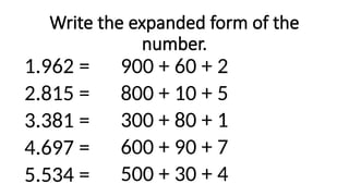 Write the expanded form of the
number.
1.962 =
2.815 =
3.381 =
4.697 =
5.534 =
900 + 60 + 2
800 + 10 + 5
300 + 80 + 1
600 + 90 + 7
500 + 30 + 4
 