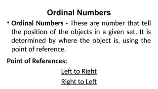 Ordinal Numbers
• Ordinal Numbers - These are number that tell
the position of the objects in a given set. It is
determined by where the object is, using the
point of reference.
Point of References:
Left to Right
Right to Left
 
