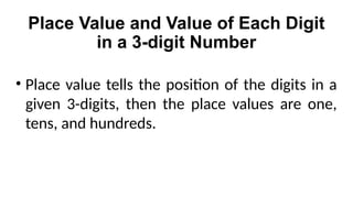 Place Value and Value of Each Digit
in a 3-digit Number
• Place value tells the position of the digits in a
given 3-digits, then the place values are one,
tens, and hundreds.
 