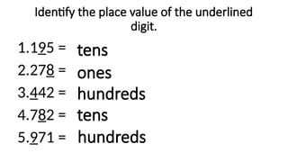 Identify the place value of the underlined
digit.
1.195 =
2.278 =
3.442 =
4.782 =
5.971 =
tens
ones
hundreds
hundreds
tens
 