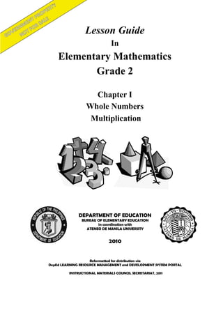 Lesson Guide 
In 
Elementary Mathematics 
Grade 2 
Reformatted for distribution via 
DepEd LEARNING RESOURCE MANAGEMENT and DEVELOPMENT SYSTEM PORTAL 
DEPARTMENT OF EDUCATION 
BUREAU OF ELEMENTARY EDUCATION 
in coordination with 
ATENEO DE MANILA UNIVERSITY 
2010 
Chapter I 
Whole Numbers 
Multiplication 
INSTRUCTIONAL MATERIALS COUNCIL SECRETARIAT, 2011 
 