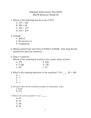 1
National Achievement Test (NAT)
MATH Reviewer Grade III
1. Which of the following has the sum of 457?
A. 134 + 322
B. 388 + 69
C. 302 + 145
D. 234 + 234
2. Arrange:
1. skill of
2. the process or
3. multiplying
3. Miriam painted her pots from 6:45AM to 8:00AM. How long did she
painted her pots? (in minutes)
4. Select 3 answers:
Which of the underlined numbers has a place value of tens?
a. 242 d. 654
b. 3 236 e. 134
c. 231 f. 21
5. What is the missing operation in the equation? 134 _____ 32 = 100
A. －
B. ＋
C. ÷
D. x
6. The place value of the underlined number is hundredths: 5 231
A. False
B. True
7. What is the correct answer? 7 x 6 = _____
A. 32
B. 42
C. 62
D. 52
 