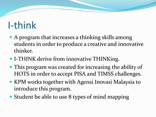 I-think 
 A program that increases a thinking skills among 
students in order to produce a creative and innovative 
thinker. 
 I-THINK derive from innovative THINKing. 
 This program was created for increasing the ability of 
HOTS in order to accept PISA and TIMSS challenges. 
 KPM works together with Agensi Inovasi Malaysia to 
introduce this program. 
 Student be able to use 8 types of mind mapping 
 