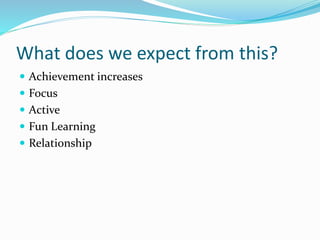 What does we expect from this? 
 Achievement increases 
 Focus 
 Active 
 Fun Learning 
 Relationship 
 