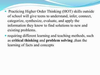  Practicing Higher Order Thinking (HOT) skills outside 
of school will give teens to understand, infer, connect, 
categorize, synthesize, evaluate, and apply the 
information they know to find solutions to new and 
existing problems. 
 requiring different learning and teaching methods, such 
as critical thinking and problem solving ,than the 
learning of facts and concepts 
 