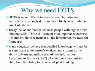 Why we need HOTS 
HOTS is more difficult to learn or teach but also more 
valuable because such skills are more likely to be usable in 
novel situations. 
Today the labour market demands people with higher order 
thinking skills. These skills are of vital importance because 
it is impossible to remember all the information we need for 
future use. 
Many educators believe that detailed knowledge will not be 
as significant to tomorrow's workers and citizens as the 
ability to learn and make sense of new information. 
According to Resnick (1987) all individuals, not just the 
elite, have the ability to become adept at thinking. 
 