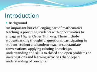 Introduction 
 Background 
An important but challenging part of mathematics 
teaching is providing students with opportunities to 
engage in Higher Order Thinking. These include 
students asking thoughtful questions, participating in 
student-student and student-teacher substantiate 
conversations, applying existing knowledge, 
understanding and skills to closed and open problems or 
investigations and learning activities that deepen 
understanding of concepts. 
 