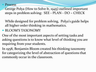 Process 
George Polya (How to Solve It, 1945) outlined important 
steps in problem solving: SEE - PLAN - DO – CHECK 
While designed for problem solving, Polya's guide helps 
all higher order thinking in mathematics. 
 BLOOM’S TAXONOMY 
One of the most important aspects of setting tasks and 
asking questions is to know what level of thinking you are 
requiring from your students. 
In 1958, Benjamin Bloom created his thinking taxonomy 
for categorizing the level of abstraction of questions that 
commonly occur in the classroom. 
 