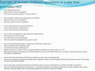 Example of Answer children's questions in a way that 
promotes HOT 
 Level 1: Reject the question 
 "Why do I have to eat my vegetables?" 
 "Don't ask me any more questions." "Because I said so." 
 Level 2: Restate or almost restate the question as a response 
 "Why do I have to eat my vegetables?" 
 "Because you have to eat your vegetables." 
 Level 3: Admit ignorance or present information 
 "I don't know, but that's a good question." 
 Or, give a factual answer to the question. 
 Level 4: Voice encouragement to seek response through authority 
 "Let's look that up on the internet." 
 "Let's look that up in the encyclopedia." 
 "Who do we know that might know the answer to that?" 
 Level 5: Encourage brainstorming, or consideration of alternative explanations 
 "Why are all the people in Holland so tall?" 
 "Let's brainstorm some possible answers." 
 "Maybe it's genetics, or maybe it's diet, or maybe everybody in Holland wears elevator shoes, or…" etc. 
 When brainstorming, it is important to remember all ideas are put out on the table. Which ones are "keepers" and which ones are tossed in 
the trashcan is decided later. 
 Level 6: Encourage consideration of alternative explanations and a means of evaluating them 
 "Now how are we going to evaluate the possible answer of genetics? Where would we find that information? Information on diet? The number 
of elevator shoes sold in Holland?" 
 Level 7: Encourage consideration of alternative explanations plus a means of evaluating them, and follow-through on evaluations 
 "Okay, let's go find the information for a few days — we'll search through the encyclopedia and the Internet, make telephone calls, conduct 
interviews, and other things. Then we will get back together next week and evaluate our findings." 
 