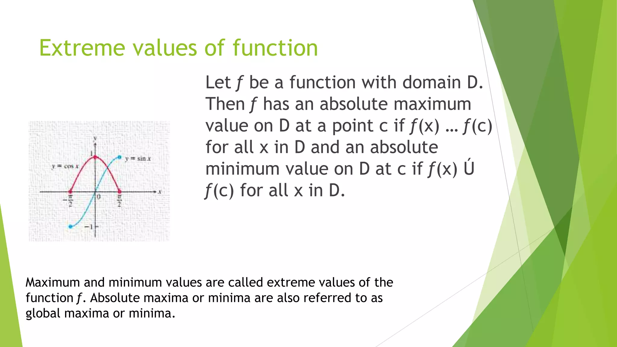 Extreme values of function
Let ƒ be a function with domain D.
Then ƒ has an absolute maximum
value on D at a point c if ƒ(x) … ƒ(c)
for all x in D and an absolute
minimum value on D at c if ƒ(x) Ú
ƒ(c) for all x in D.
Maximum and minimum values are called extreme values of the
function ƒ. Absolute maxima or minima are also referred to as
global maxima or minima.
 