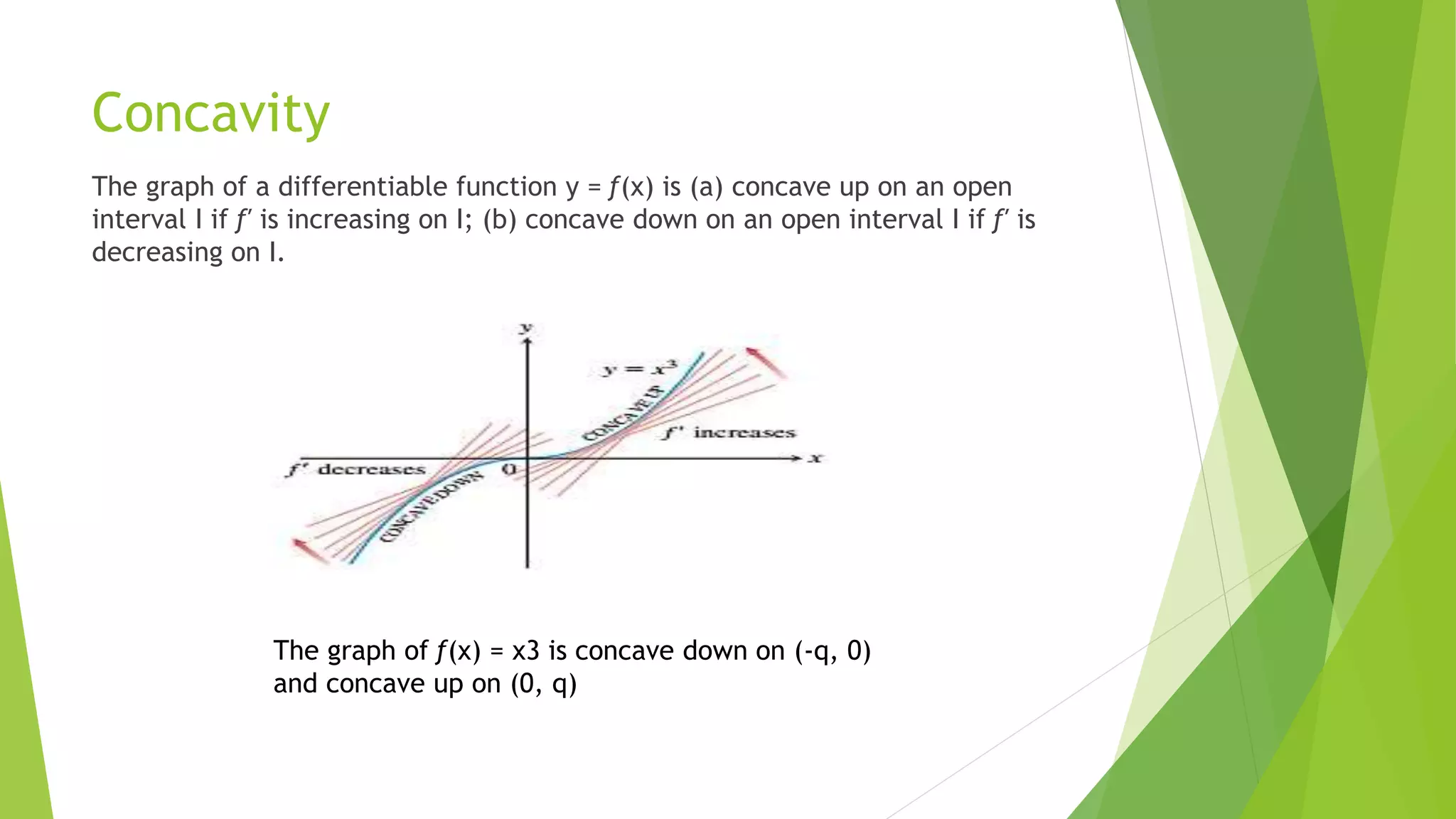 Concavity
The graph of a differentiable function y = ƒ(x) is (a) concave up on an open
interval I if ƒ′ is increasing on I; (b) concave down on an open interval I if ƒ′ is
decreasing on I.
The graph of ƒ(x) = x3 is concave down on (-q, 0)
and concave up on (0, q)
 