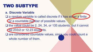 TWO SUBTYPE
a. Discrete Variable
 a random variable is called discrete if it has either a finite
or a countable number of possible values.
 the value could be 2, 24, 34, or 135 students, but it cannot
be 233/2 or 12.23 students.
 are considered countable values, since you could count a
whole number of them.
 