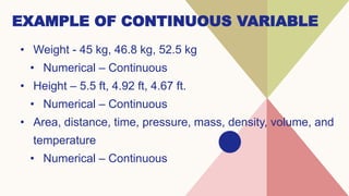 EXAMPLE OF CONTINUOUS VARIABLE
• Weight - 45 kg, 46.8 kg, 52.5 kg
• Numerical – Continuous
• Height – 5.5 ft, 4.92 ft, 4.67 ft.
• Numerical – Continuous
• Area, distance, time, pressure, mass, density, volume, and
temperature
• Numerical – Continuous
 