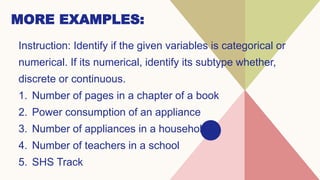 MORE EXAMPLES:
Instruction: Identify if the given variables is categorical or
numerical. If its numerical, identify its subtype whether,
discrete or continuous.
1. Number of pages in a chapter of a book
2. Power consumption of an appliance
3. Number of appliances in a household
4. Number of teachers in a school
5. SHS Track
 