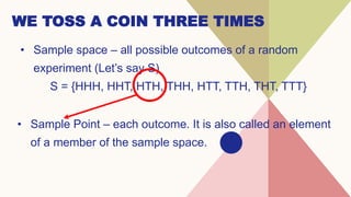 WE TOSS A COIN THREE TIMES
• Sample space – all possible outcomes of a random
experiment (Let’s say S)
S = {HHH, HHT, HTH, THH, HTT, TTH, THT, TTT}
• Sample Point – each outcome. It is also called an element
of a member of the sample space.
 
