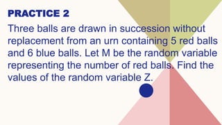 Three balls are drawn in succession without
replacement from an urn containing 5 red balls
and 6 blue balls. Let M be the random variable
representing the number of red balls. Find the
values of the random variable Z.
PRACTICE 2
 