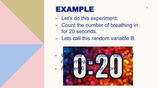 EXAMPLE
- Let’s do this experiment:
- Count the number of breathing in
for 20 seconds.
- Lets call this random variable B.
4
- What are the possible values of
random variable B?
- Answer: 0 to 20 or more
 