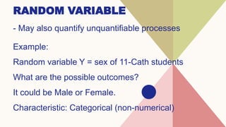 RANDOM VARIABLE
- May also quantify unquantifiable processes
Example:
Random variable Y = sex of 11-Cath students
What are the possible outcomes?
It could be Male or Female.
Characteristic: Categorical (non-numerical)
 