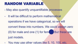 RANDOM VARIABLE
- May also quantify unquantifiable processes
- It will be difficult to perform mathematical
operations if we have categorical, so we will
convert these into numbers. We could assign zero
(0) for male and one (1) for female. But these are
just models.
- You may use other values like 5, 10, 100, etc.
 