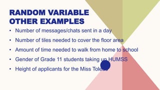 RANDOM VARIABLE
OTHER EXAMPLES
• Number of messages/chats sent in a day
• Number of tiles needed to cover the floor area
• Amount of time needed to walk from home to school
• Gender of Grade 11 students taking up HUMSS
• Height of applicants for the Miss Toledo
 