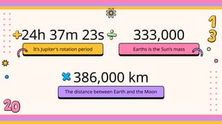 It’s Jupiter's rotation period
24h 37m 23s
386,000 km
The distance between Earth and the Moon
333,000
Earths is the Sun’s mass
 