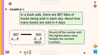 EXAMPLE 1:
In a book sale, there are 887 titles of
books being sold in each day. About how
many books are sold in 4 days
887
x 4
900
X 4
3600
Round off the number with
the highest place value.
Multiply the rounded
numbers.
 