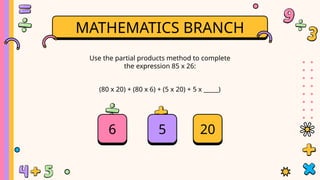 MATHEMATICS BRANCH
(80 x 20) + (80 x 6) + (5 x 20) + 5 x _____)
Use the partial products method to complete
the expression 85 x 26:
5
6 20
 