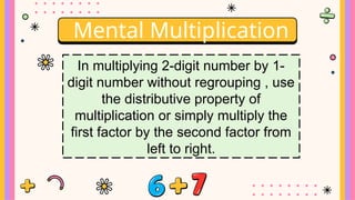 Mental Multiplication
In multiplying 2-digit number by 1-
digit number without regrouping , use
the distributive property of
multiplication or simply multiply the
first factor by the second factor from
left to right.
 