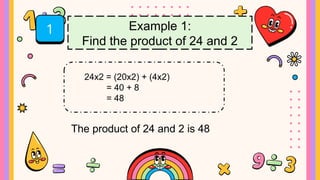 1 Example 1:
Find the product of 24 and 2
24x2 = (20x2) + (4x2)
= 40 + 8
= 48
The product of 24 and 2 is 48
 