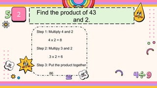 2 Find the product of 43
and 2.
Step 1: Multiply 4 and 2
4 x 2 = 8
Step 2: Multipy 3 and 2
3 x 2 = 6
Step 3: Put the product together
86
 