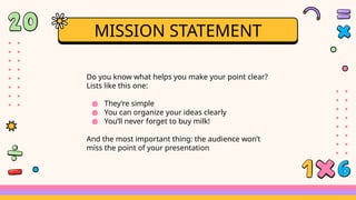Do you know what helps you make your point clear?
Lists like this one:
● They’re simple
● You can organize your ideas clearly
● You’ll never forget to buy milk!
And the most important thing: the audience won’t
miss the point of your presentation
MISSION STATEMENT
 