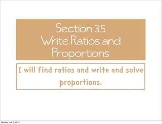 Section 3.5
                        Write Ratios and
                         Proportions
                  I will find ratios and write and solve
                               proportions.


Monday, July 2, 2012
 